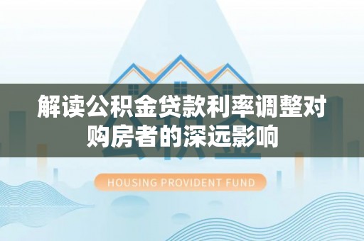 沁阳解读公积金贷款利率调整对购房者的深远影响