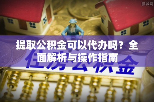 沁阳提取公积金可以代办吗？全面解析与操作指南