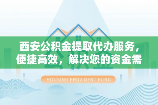 沁阳西安公积金提取代办服务，便捷高效，解决您的资金需求