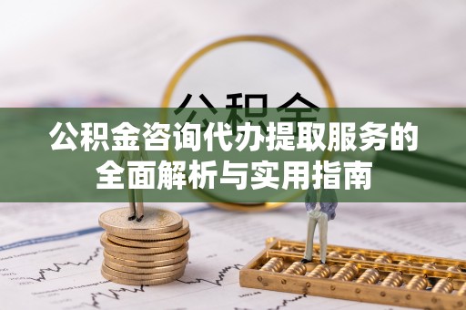 沁阳公积金咨询代办提取服务的全面解析与实用指南