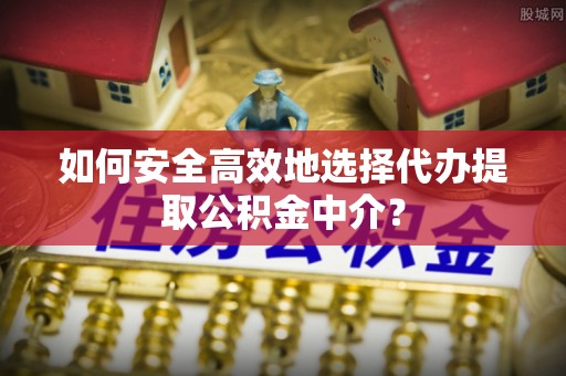 沁阳如何安全高效地选择代办提取公积金中介？
