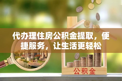 沁阳代办理住房公积金提取，便捷服务，让生活更轻松