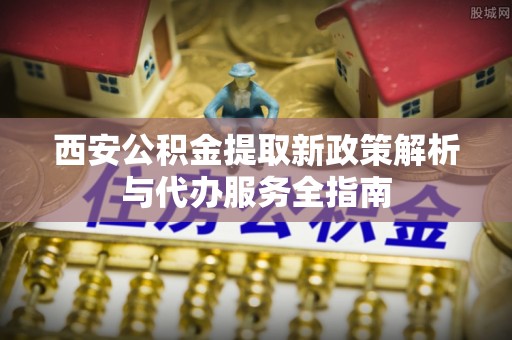 沁阳西安公积金提取新政策解析与代办服务全指南