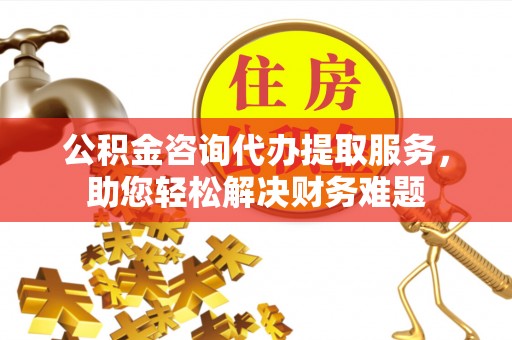 沁阳公积金咨询代办提取服务，助您轻松解决财务难题
