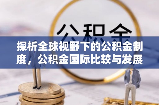 沁阳探析全球视野下的公积金制度，公积金国际比较与发展趋势