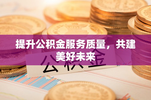 沁阳提升公积金服务质量，共建美好未来