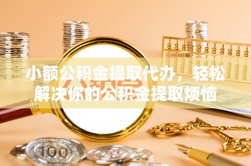 沁阳小额公积金提取代办，轻松解决你的公积金提取烦恼