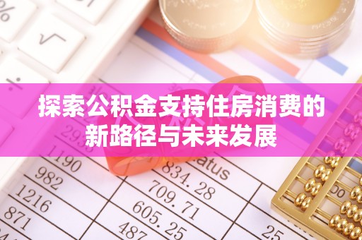 沁阳探索公积金支持住房消费的新路径与未来发展