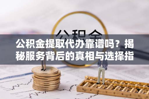 沁阳公积金提取代办靠谱吗？揭秘服务背后的真相与选择指南