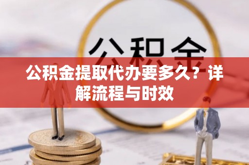 沁阳公积金提取代办要多久？详解流程与时效