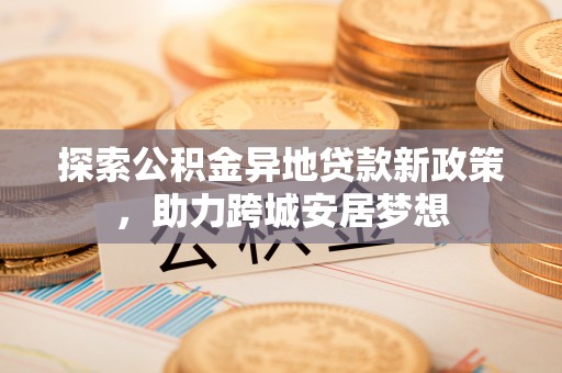 沁阳探索公积金异地贷款新政策，助力跨城安居梦想