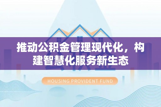 沁阳推动公积金管理现代化，构建智慧化服务新生态