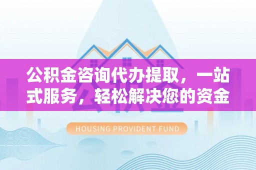 沁阳公积金咨询代办提取，一站式服务，轻松解决您的资金需求