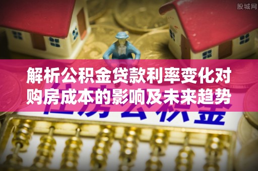 沁阳解析公积金贷款利率变化对购房成本的影响及未来趋势