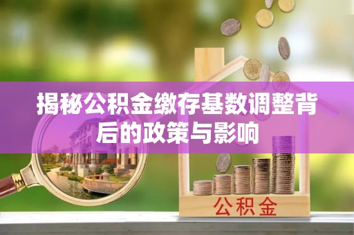 沁阳揭秘公积金缴存基数调整背后的政策与影响