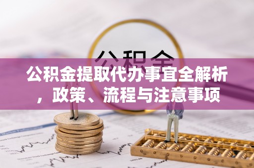 沁阳公积金提取代办事宜全解析，政策、流程与注意事项
