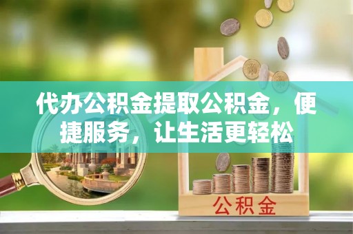 沁阳代办公积金提取公积金，便捷服务，让生活更轻松