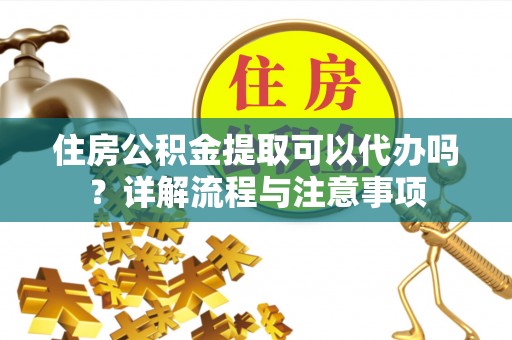 沁阳住房公积金提取可以代办吗？详解流程与注意事项