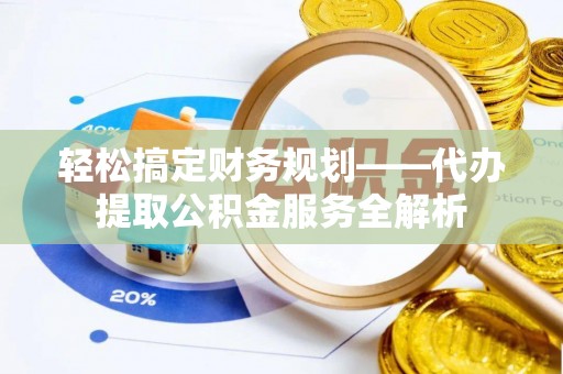 沁阳轻松搞定财务规划——代办提取公积金服务全解析