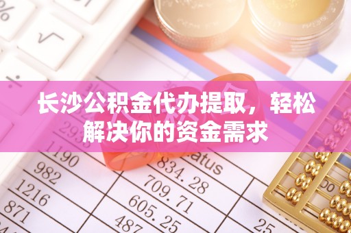 沁阳长沙公积金代办提取，轻松解决你的资金需求