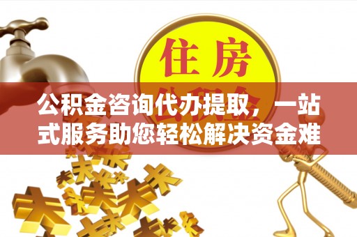 沁阳公积金咨询代办提取，一站式服务助您轻松解决资金难题