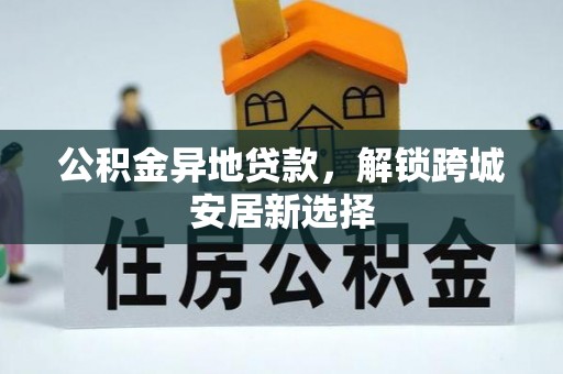 沁阳公积金异地贷款，解锁跨城安居新选择