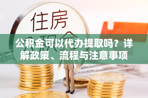 沁阳公积金可以代办提取吗？详解政策、流程与注意事项