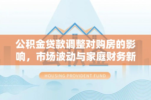 沁阳公积金贷款调整对购房的影响，市场波动与家庭财务新趋势