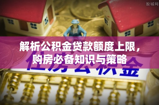 沁阳解析公积金贷款额度上限，购房必备知识与策略