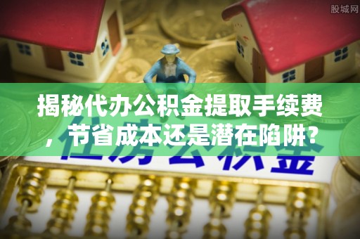 沁阳揭秘代办公积金提取手续费，节省成本还是潜在陷阱？