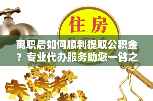 沁阳离职后如何顺利提取公积金？专业代办服务助您一臂之力
