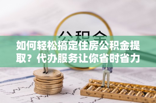 沁阳如何轻松搞定住房公积金提取？代办服务让你省时省力