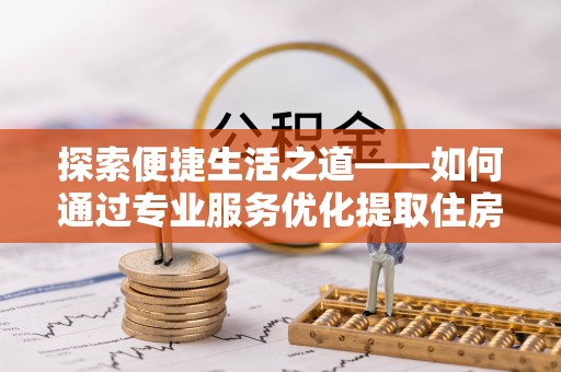 沁阳探索便捷生活之道——如何通过专业服务优化提取住房公积金代办体验