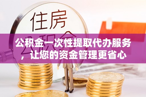 沁阳公积金一次性提取代办服务，让您的资金管理更省心