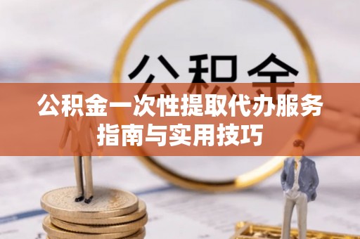 沁阳公积金一次性提取代办服务指南与实用技巧