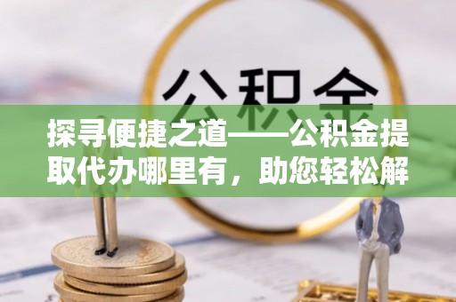 沁阳探寻便捷之道——公积金提取代办哪里有，助您轻松解决资金难题