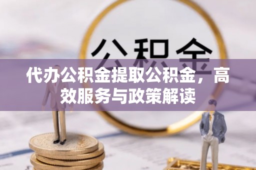 沁阳代办公积金提取公积金，高效服务与政策解读