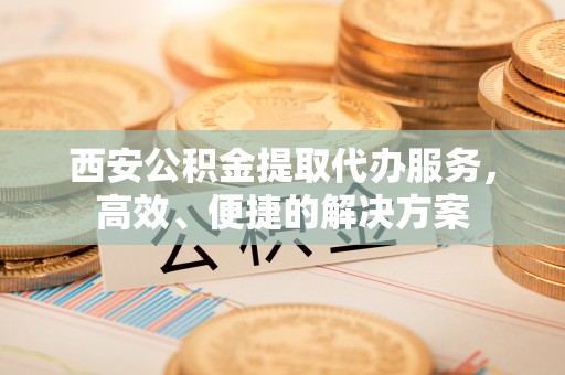 沁阳西安公积金提取代办服务，高效、便捷的解决方案
