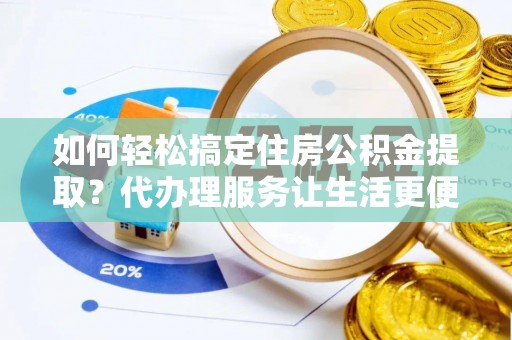 沁阳如何轻松搞定住房公积金提取？代办理服务让生活更便捷！