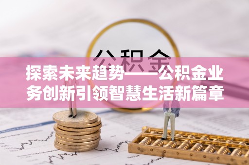 沁阳探索未来趋势——公积金业务创新引领智慧生活新篇章