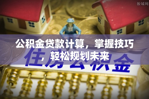 沁阳公积金贷款计算，掌握技巧，轻松规划未来