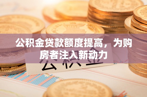 沁阳公积金贷款额度提高，为购房者注入新动力