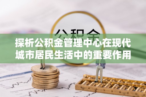 沁阳探析公积金管理中心在现代城市居民生活中的重要作用