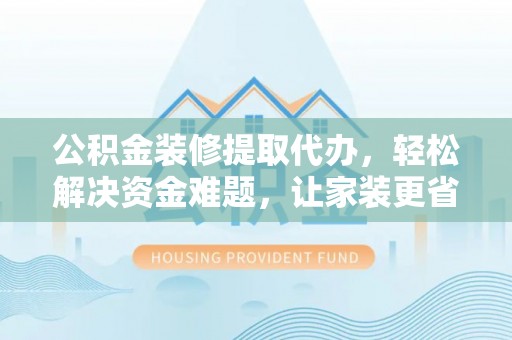 沁阳公积金装修提取代办，轻松解决资金难题，让家装更省心