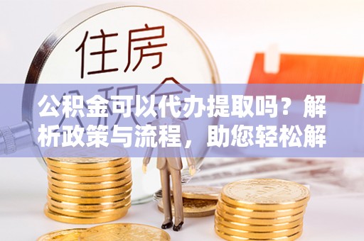 沁阳公积金可以代办提取吗？解析政策与流程，助您轻松解决疑问