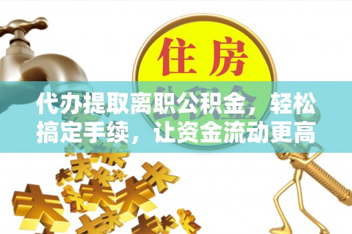 沁阳代办提取离职公积金，轻松搞定手续，让资金流动更高效
