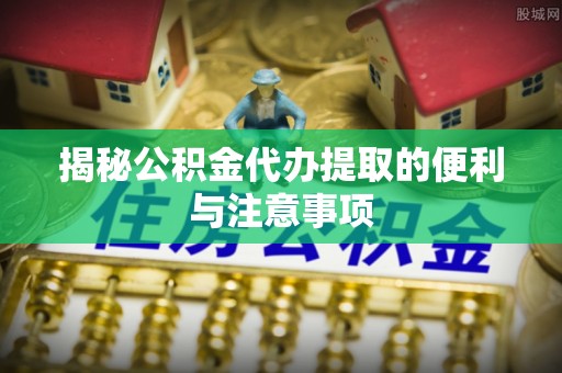 沁阳揭秘公积金代办提取的便利与注意事项
