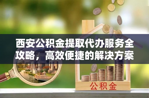 沁阳西安公积金提取代办服务全攻略，高效便捷的解决方案
