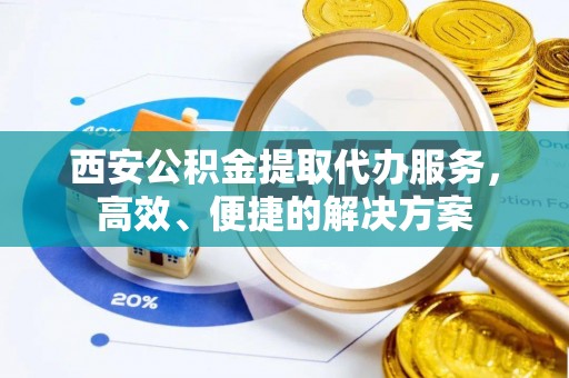 沁阳西安公积金提取代办服务，高效、便捷的解决方案