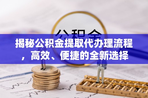 沁阳揭秘公积金提取代办理流程，高效、便捷的全新选择